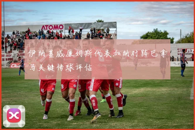 伊纳基威廉姆斯代表加纳对阵巴拿马关键传球评估