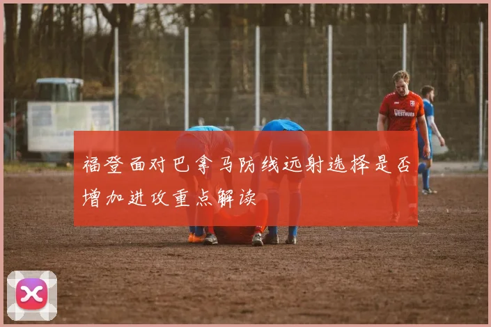 福登面对巴拿马防线远射选择是否增加进攻重点解读