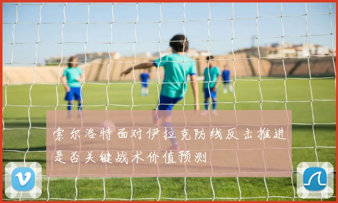 索尔洛特面对伊拉克防线反击推进是否关键战术价值预测
