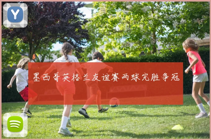 墨西哥英格兰友谊赛两球完胜争冠