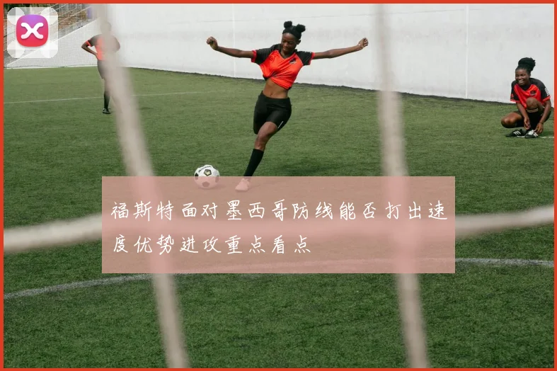 福斯特面对墨西哥防线能否打出速度优势进攻重点看点