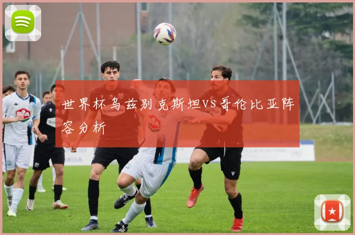 世界杯乌兹别克斯坦vs哥伦比亚阵容分析