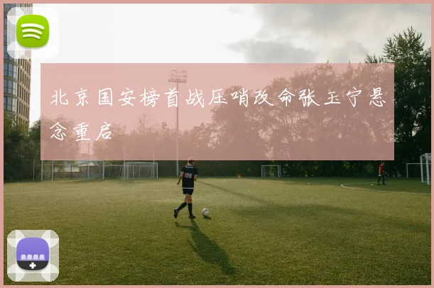 北京国安榜首战压哨改命张玉宁悬念重启
