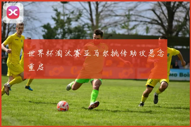 世界杯淘汰赛亚马尔挑传助攻悬念重启