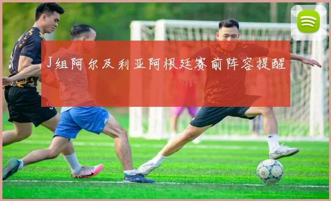 J组阿尔及利亚阿根廷赛前阵容提醒