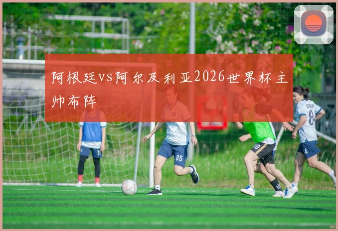 阿根廷vs阿尔及利亚2026世界杯主帅布阵