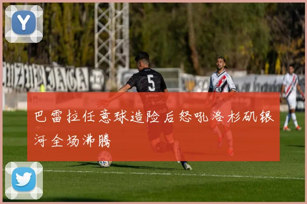 巴雷拉任意球造险后怒吼洛杉矶银河全场沸腾