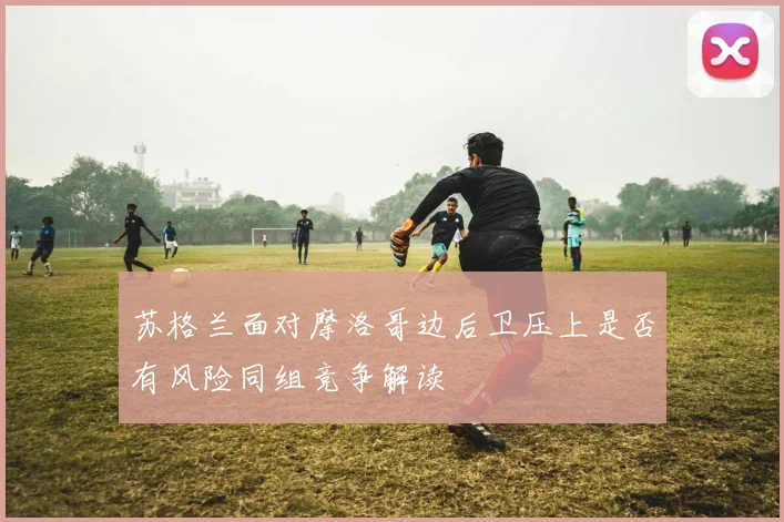 苏格兰面对摩洛哥边后卫压上是否有风险同组竞争解读