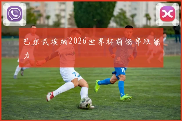 巴尔武埃纳2026世界杯前场串联能力
