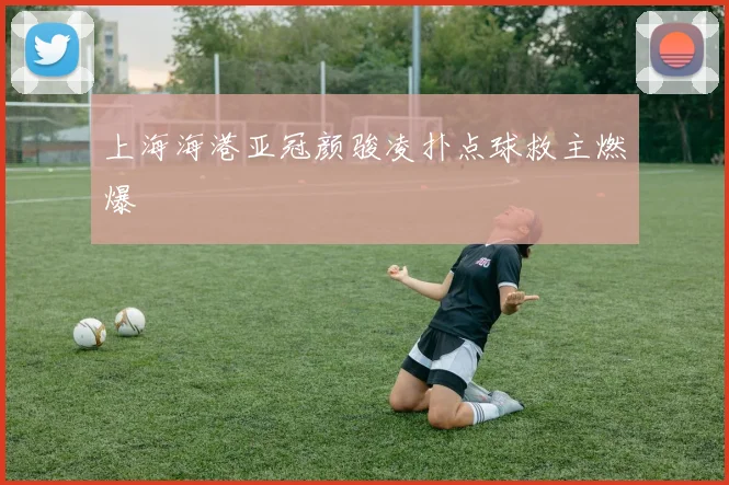 上海海港亚冠颜骏凌扑点球救主燃爆