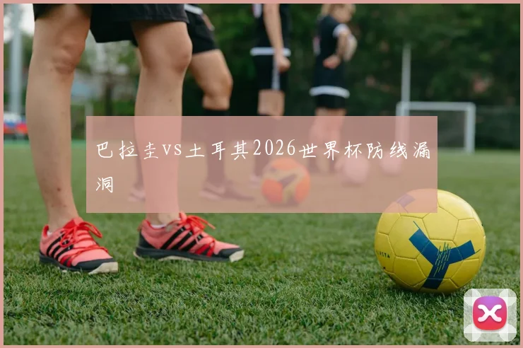 巴拉圭vs土耳其2026世界杯防线漏洞