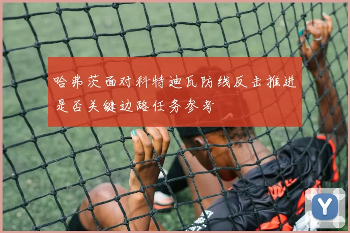 哈弗茨面对科特迪瓦防线反击推进是否关键边路任务参考