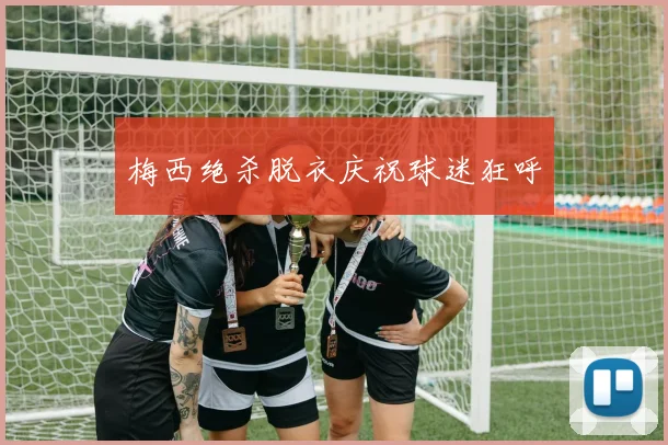 梅西绝杀脱衣庆祝球迷狂呼