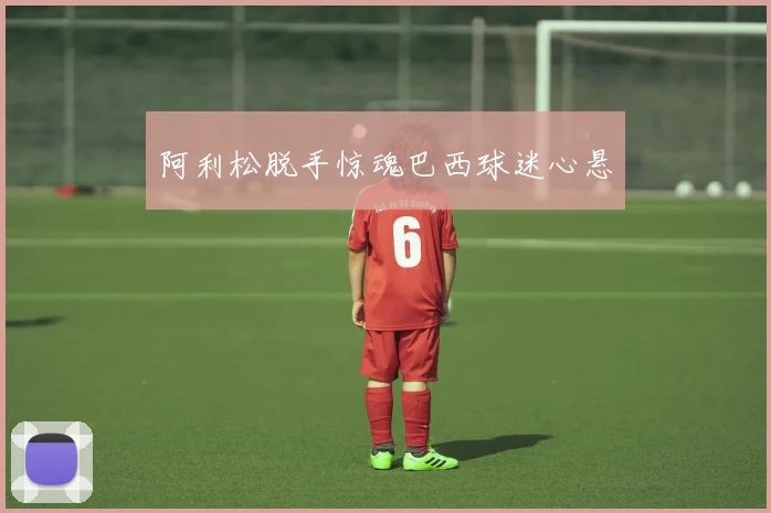 阿利松脱手惊魂巴西球迷心悬