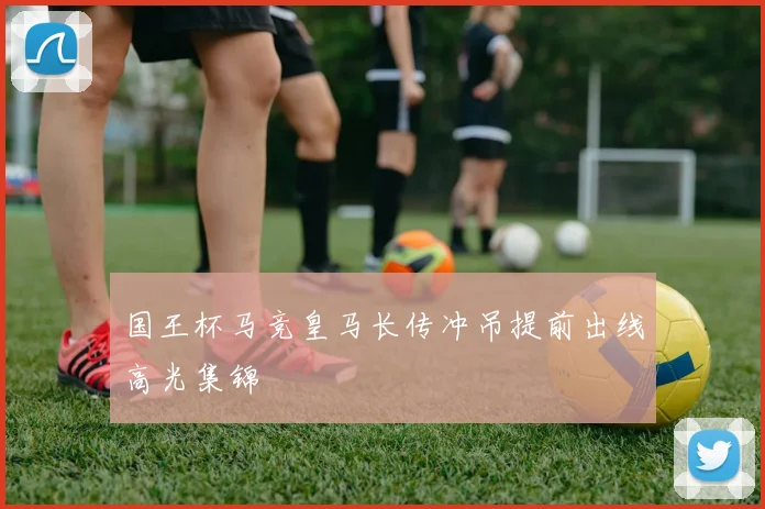 国王杯马竞皇马长传冲吊提前出线高光集锦