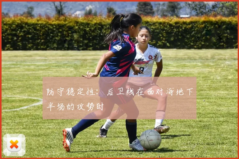 防守稳定性：后卫线在面对海地下半场的攻势时
