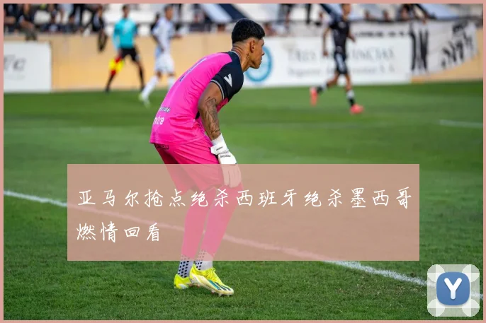 亚马尔抢点绝杀西班牙绝杀墨西哥燃情回看