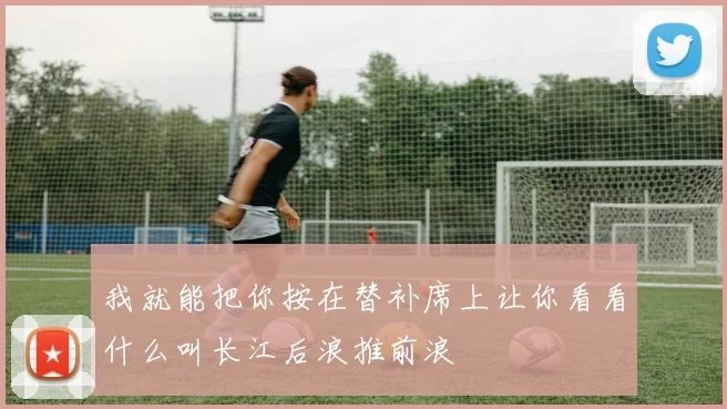 我就能把你按在替补席上让你看看什么叫长江后浪推前浪