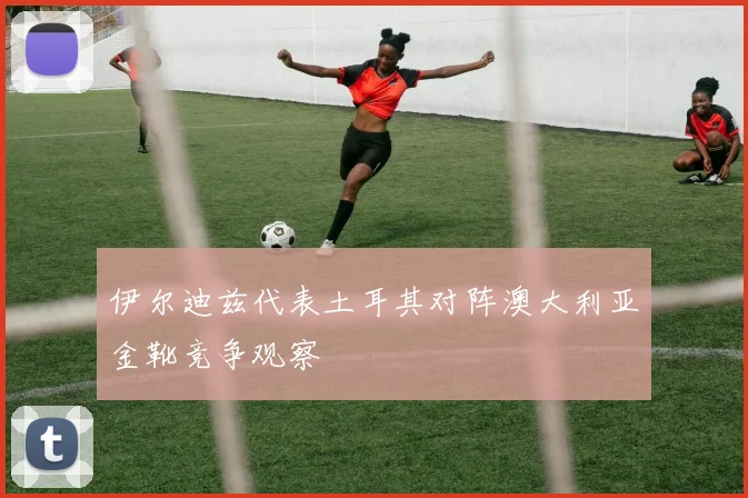 伊尔迪兹代表土耳其对阵澳大利亚金靴竞争观察