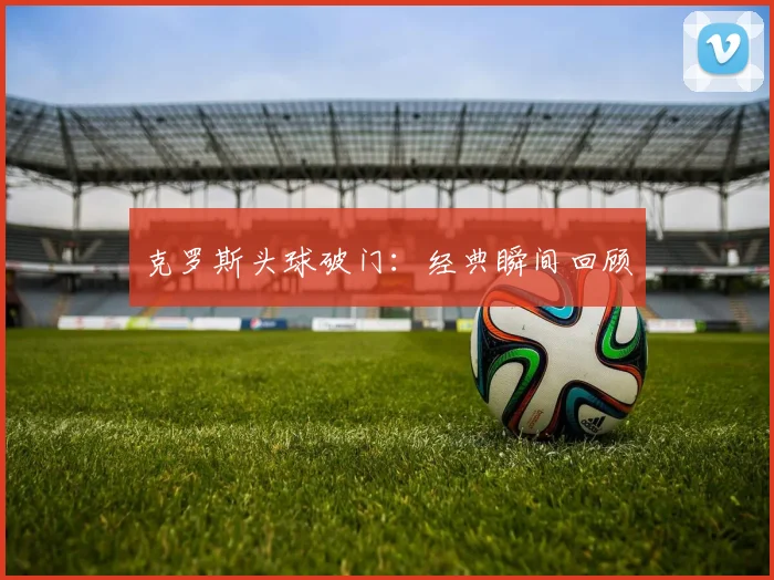 克罗斯头球破门：经典瞬间回顾