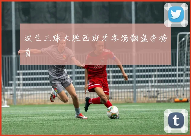 波兰三球大胜西班牙客场翻盘夺榜首