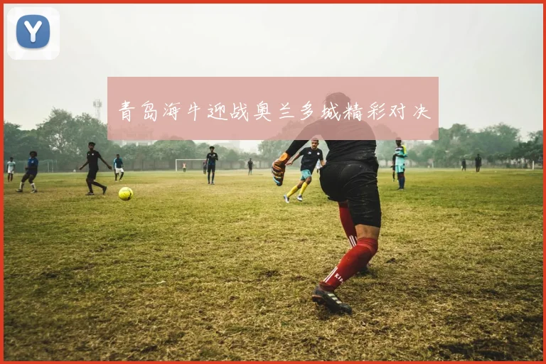 青岛海牛迎战奥兰多城精彩对决