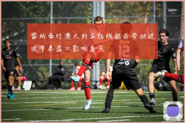 雷纳面对澳大利亚防线能否带动进攻节奏盘口影响看点