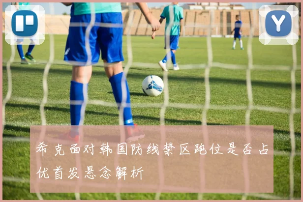 希克面对韩国防线禁区跑位是否占优首发悬念解析