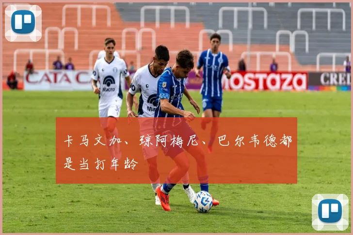 卡马文加、琼阿梅尼、巴尔韦德都是当打年龄