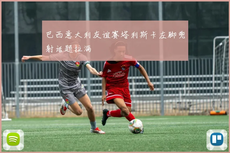 巴西意大利友谊赛塔利斯卡左脚兜射话题拉满