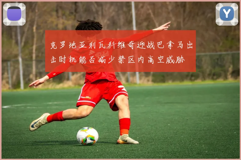 克罗地亚利瓦科维奇迎战巴拿马出击时机能否减少禁区内高空威胁