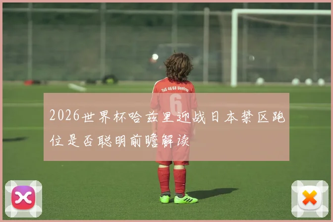 2026世界杯哈兹里迎战日本禁区跑位是否聪明前瞻解读