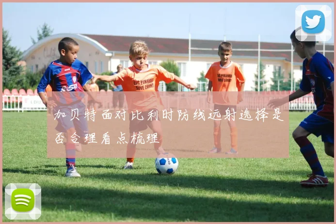 加贝特面对比利时防线远射选择是否合理看点梳理