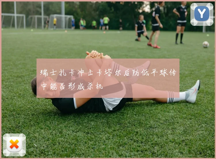 瑞士扎卡冲击卡塔尔后防低平球传中能否形成杀机