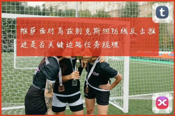 维萨面对乌兹别克斯坦防线反击推进是否关键边路任务梳理