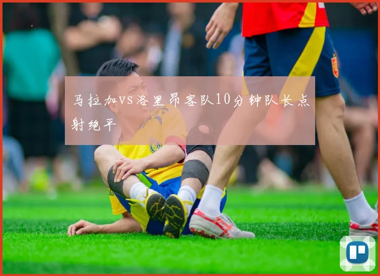 马拉加vs洛里昂客队10分钟队长点射绝平