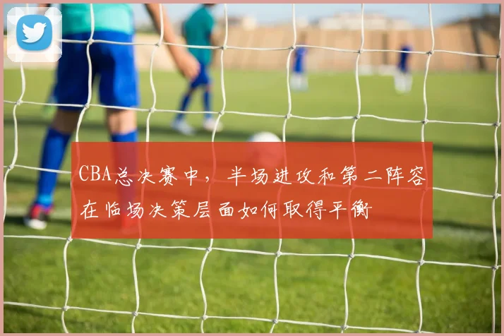 CBA总决赛中,半场进攻和第二阵容在临场决策层面如何取得平衡