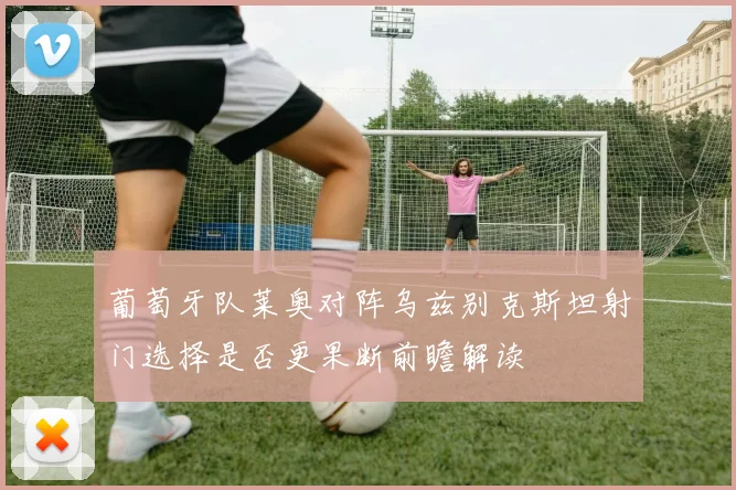 葡萄牙队莱奥对阵乌兹别克斯坦射门选择是否更果断前瞻解读