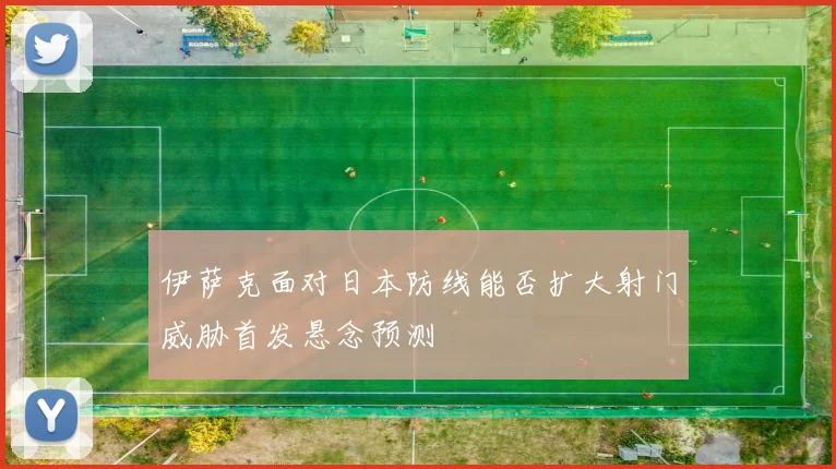 伊萨克面对日本防线能否扩大射门威胁首发悬念预测