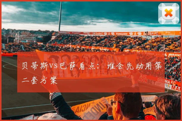 贝蒂斯vs巴萨看点：谁会先动用第二套方案