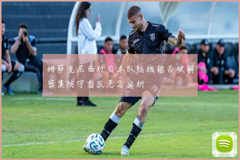姆萨克尼面对日本队防线能否破解密集防守首发悬念分析