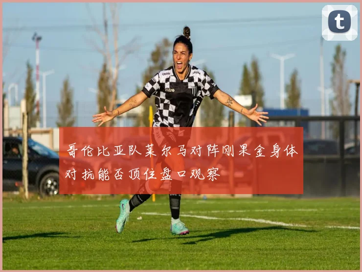 哥伦比亚队莱尔马对阵刚果金身体对抗能否顶住盘口观察