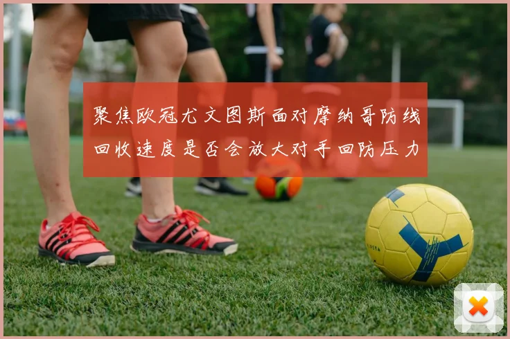 聚焦欧冠尤文图斯面对摩纳哥防线回收速度是否会放大对手回防压力