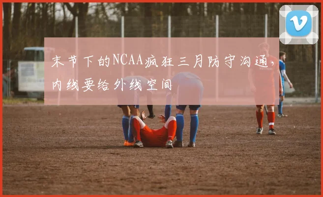 末节下的NCAA疯狂三月防守沟通，内线要给外线空间