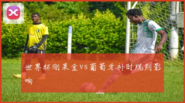 世界杯刚果金vs葡萄牙补时规则影响