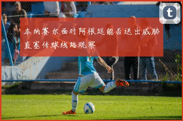 本纳赛尔面对阿根廷能否送出威胁直塞传球线路观察