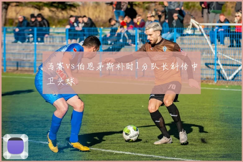 马赛vs伯恩茅斯补时1分队长斜传中卫头球