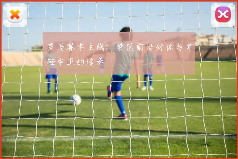 罗马赛季主线：禁区前沿封堵与年轻中卫的培养